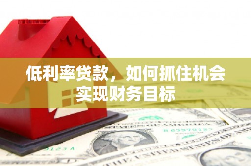 肥东低利率贷款，如何抓住机会实现财务目标