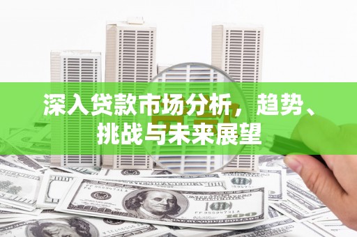 肥东深入贷款市场分析，趋势、挑战与未来展望