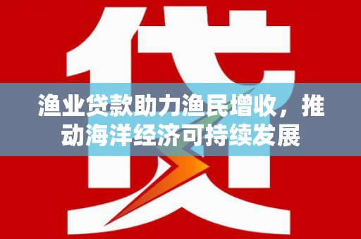 肥东渔业贷款助力渔民增收，推动海洋经济可持续发展