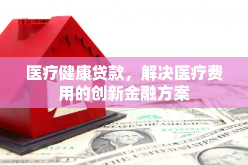肥东医疗健康贷款，解决医疗费用的创新金融方案